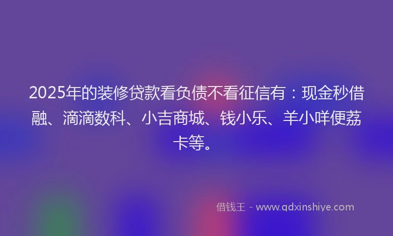 2025年的装修贷款看负债不看征信有：现金秒借融、滴滴数科、小吉商城、钱小乐、羊小咩便荔卡等。