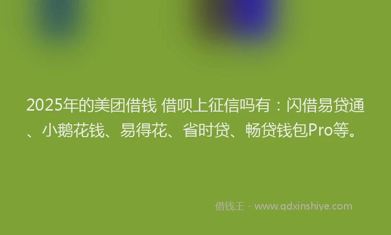 2025年的美团借钱 借呗上征信吗有：闪借易贷通、小鹅花钱、易得花、省时贷、畅贷钱包Pro等。