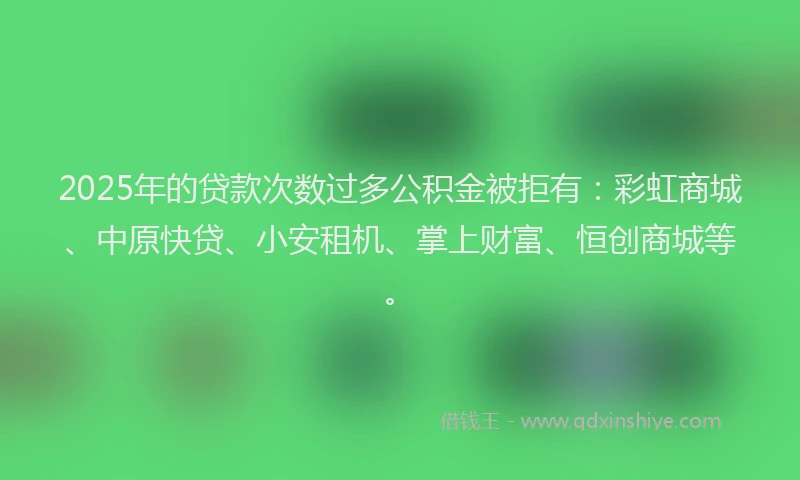 2025年的贷款次数过多公积金被拒有：彩虹商城、中原快贷、小安租机、掌上财富、恒创商城等。
