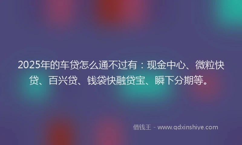 2025年的车贷怎么通不过有：现金中心、微粒快贷、百兴贷、钱袋快融贷宝、瞬下分期等。