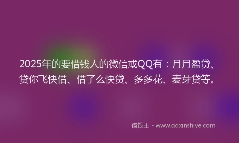 2025年的要借钱人的微信或QQ有：月月盈贷、贷你飞快借、借了么快贷、多多花、麦芽贷等。