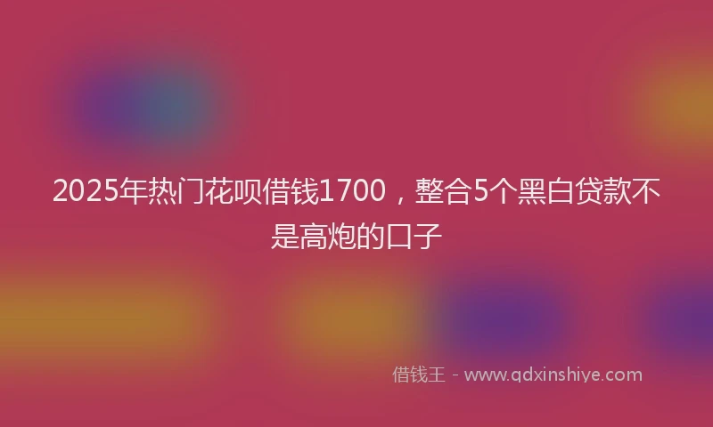 2025年热门花呗借钱1700，整合5个黑白贷款不是高炮的口子