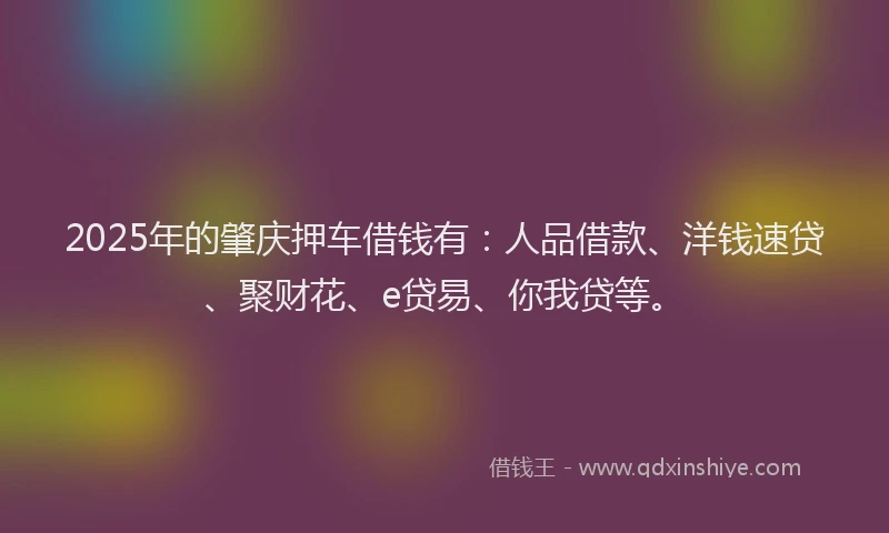 2025年的肇庆押车借钱有：人品借款、洋钱速贷、聚财花、e贷易、你我贷等。