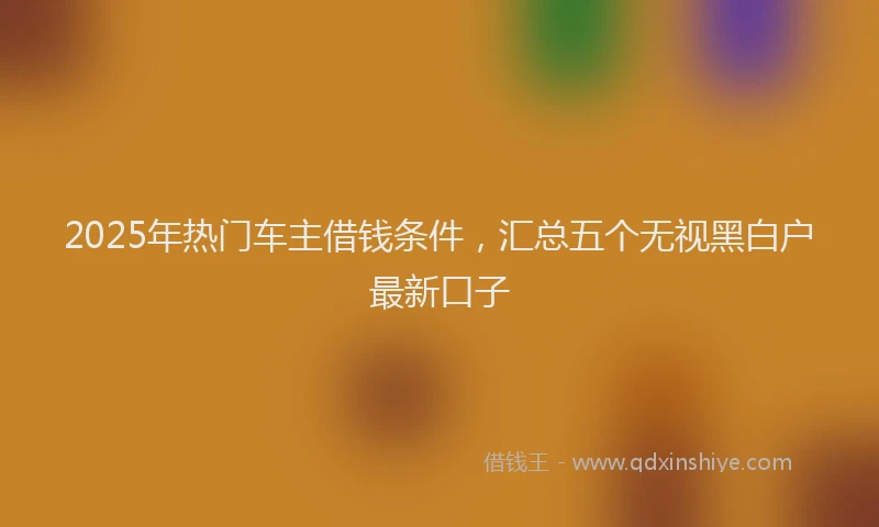 2025年热门车主借钱条件，汇总五个无视黑白户最新口子