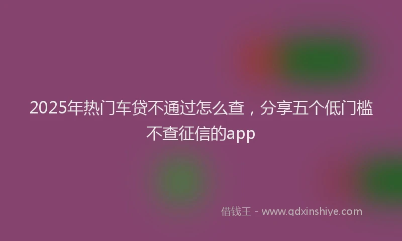 2025年热门车贷不通过怎么查，分享五个低门槛不查征信的app