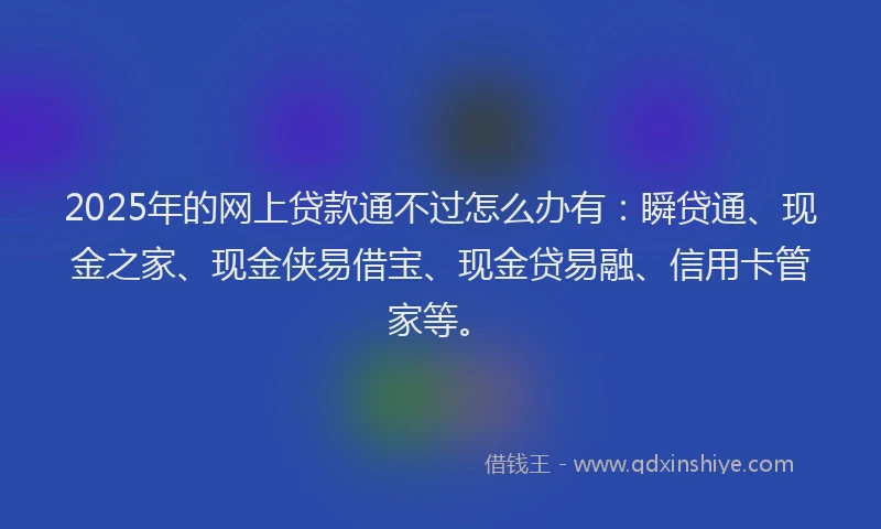 2025年的网上贷款通不过怎么办有：瞬贷通、现金之家、现金侠易借宝、现金贷易融、信用卡管家等。