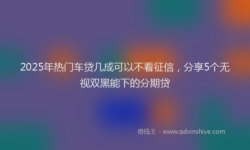 2025年热门车贷几成可以不看征信，分享5个无视双黑能下的分期贷