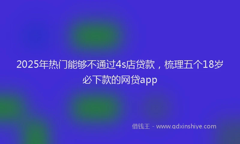 2025年热门能够不通过4s店贷款，梳理五个18岁必下款的网贷app