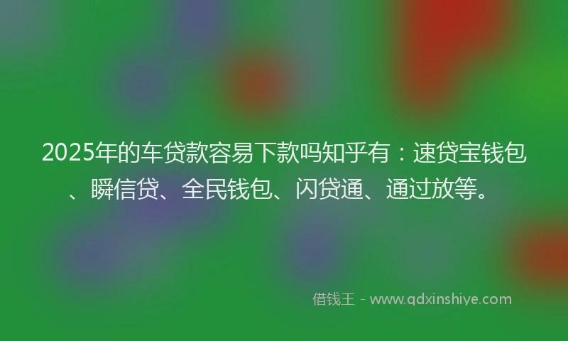 2025年的车贷款容易下款吗知乎有：速贷宝钱包、瞬信贷、全民钱包、闪贷通、通过放等。