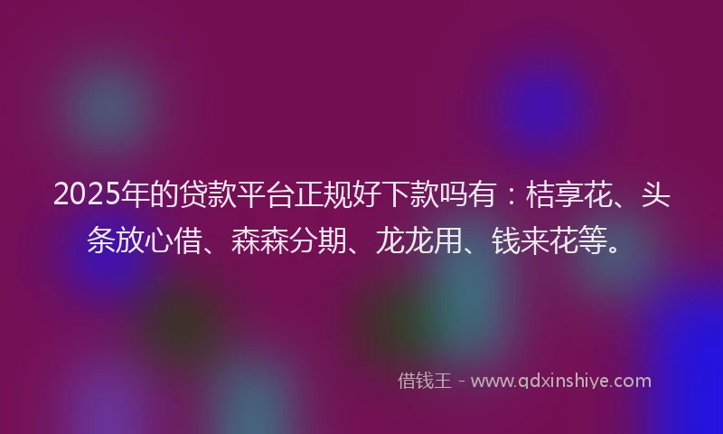 2025年的贷款平台正规好下款吗有：桔享花、头条放心借、森森分期、龙龙用、钱来花等。