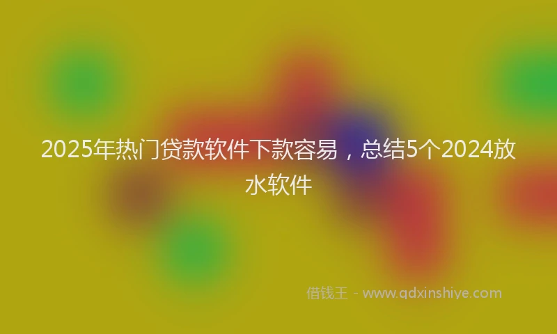 2025年热门贷款软件下款容易，总结5个2024放水软件