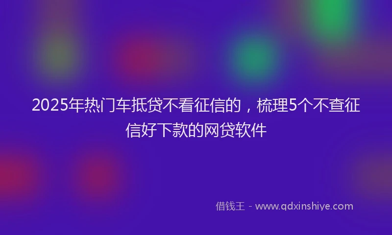 2025年热门车抵贷不看征信的，梳理5个不查征信好下款的网贷软件