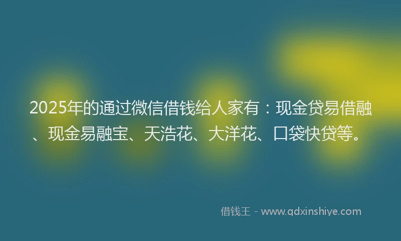 2025年的通过微信借钱给人家有：现金贷易借融、现金易融宝、天浩花、大洋花、口袋快贷等。
