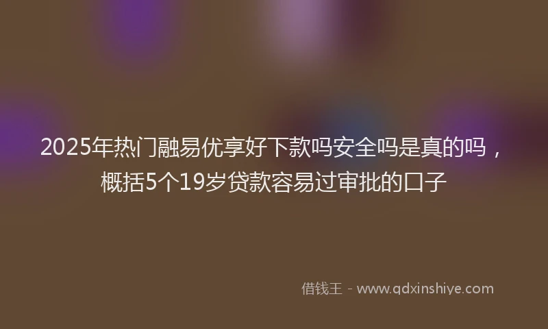2025年热门融易优享好下款吗安全吗是真的吗，概括5个19岁贷款容易过审批的口子