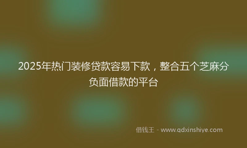 2025年热门装修贷款容易下款，整合五个芝麻分负面借款的平台