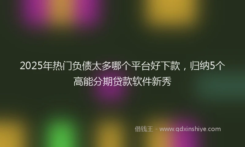 2025年热门负债太多哪个平台好下款，归纳5个高能分期贷款软件新秀