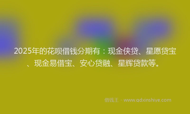 2025年的花呗借钱分期有：现金侠贷、星愿贷宝、现金易借宝、安心贷融、星辉贷款等。