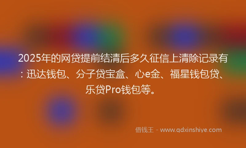 2025年的网贷提前结清后多久征信上清除记录有：迅达钱包、分子贷宝盒、心e金、福星钱包贷、乐贷Pro钱包等。