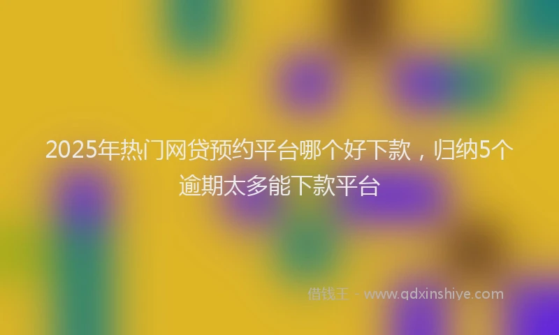 2025年热门网贷预约平台哪个好下款，归纳5个逾期太多能下款平台