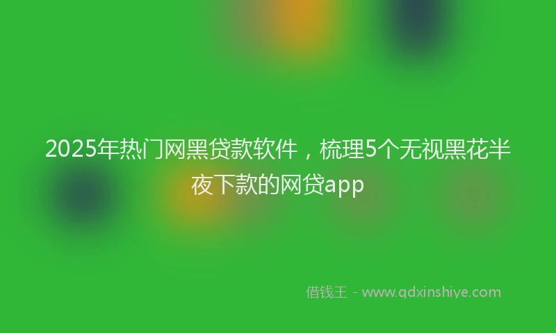 2025年热门网黑贷款软件，梳理5个无视黑花半夜下款的网贷app