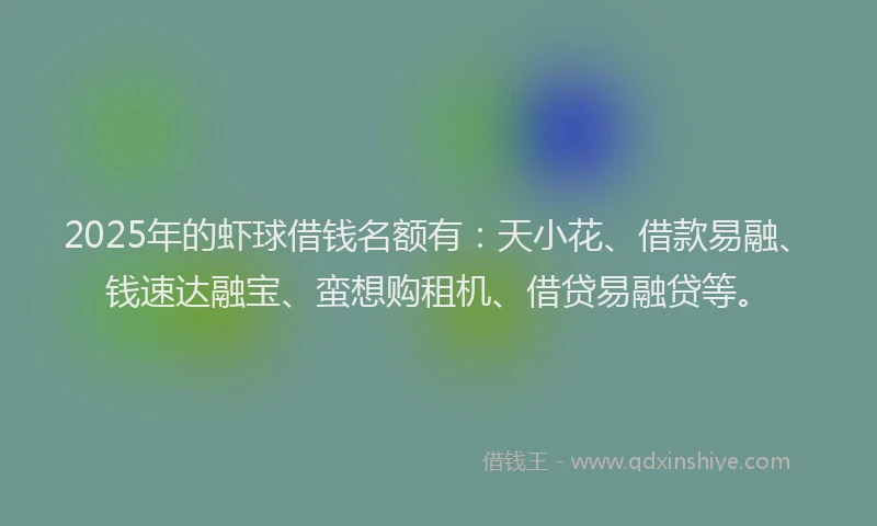 2025年的虾球借钱名额有：天小花、借款易融、钱速达融宝、蛮想购租机、借贷易融贷等。