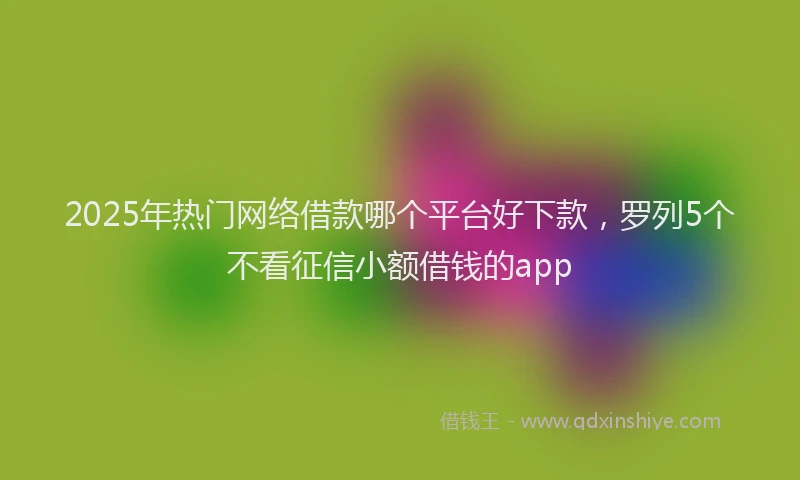 2025年热门网络借款哪个平台好下款，罗列5个不看征信小额借钱的app