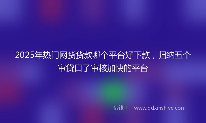2025年热门网货货款哪个平台好下款，归纳五个审贷口子审核加快的平台