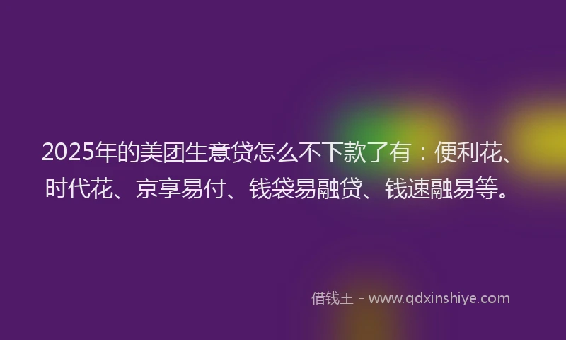 2025年的美团生意贷怎么不下款了有：便利花、时代花、京享易付、钱袋易融贷、钱速融易等。