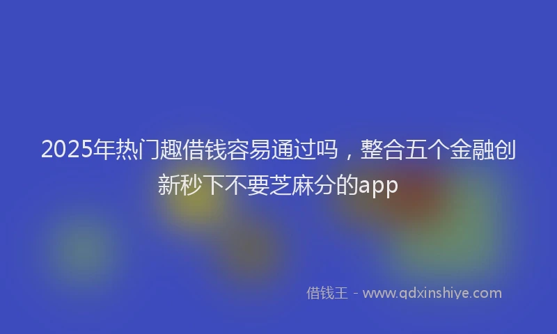 2025年热门趣借钱容易通过吗，整合五个金融创新秒下不要芝麻分的app