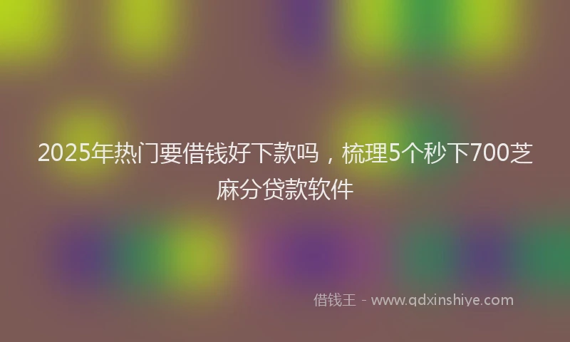 2025年热门要借钱好下款吗，梳理5个秒下700芝麻分贷款软件