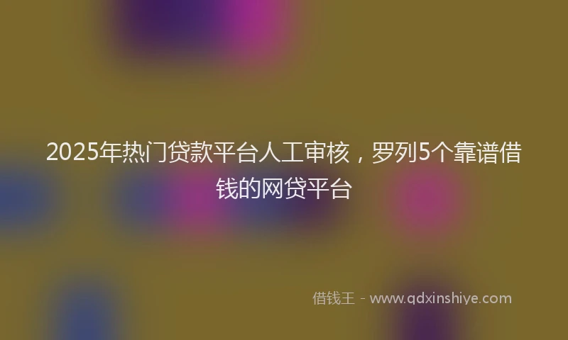2025年热门贷款平台人工审核，罗列5个靠谱借钱的网贷平台