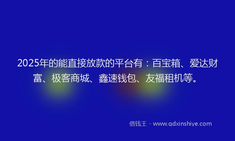 2025年的能直接放款的平台有：百宝箱、爱达财富、极客商城、鑫速钱包、友福租机等。