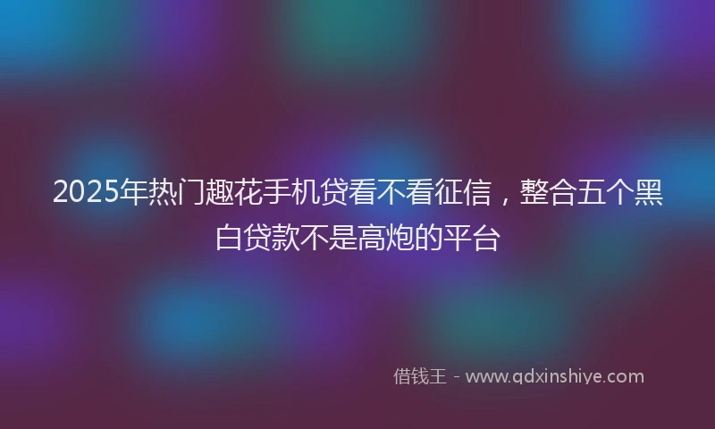2025年热门趣花手机贷看不看征信，整合五个黑白贷款不是高炮的平台
