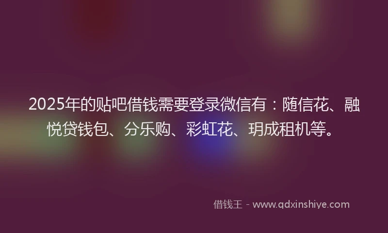 2025年的贴吧借钱需要登录微信有：随信花、融悦贷钱包、分乐购、彩虹花、玥成租机等。