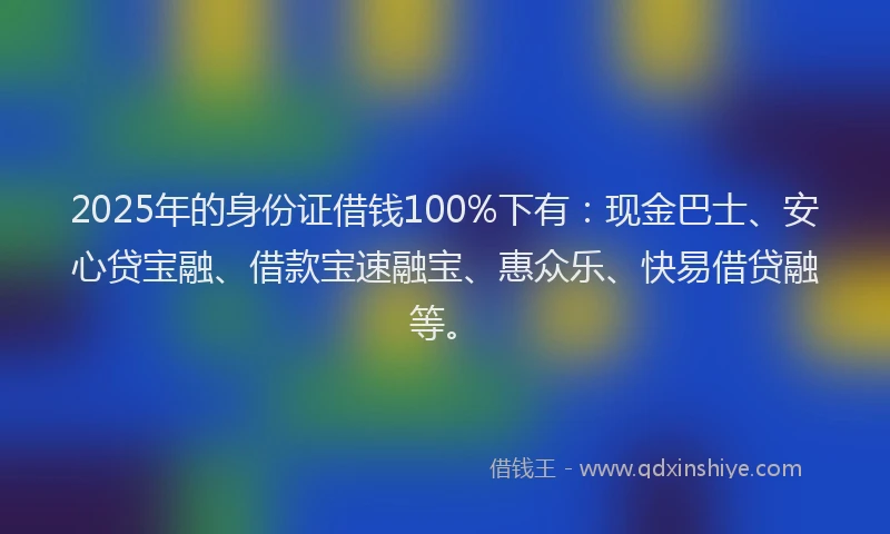 2025年的身份证借钱100%下有：现金巴士、安心贷宝融、借款宝速融宝、惠众乐、快易借贷融等。