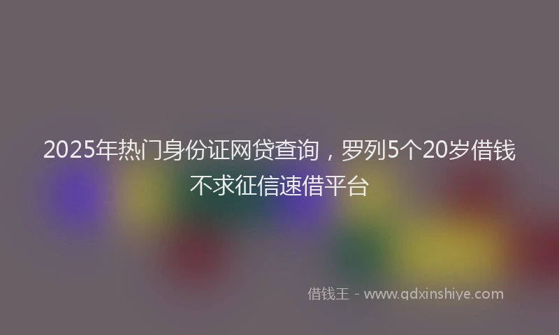 2025年热门身份证网贷查询，罗列5个20岁借钱不求征信速借平台