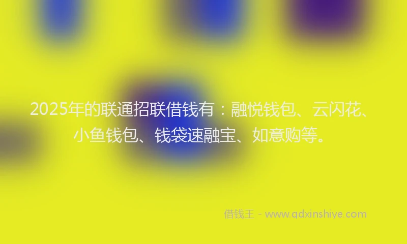 2025年的联通招联借钱有：融悦钱包、云闪花、小鱼钱包、钱袋速融宝、如意购等。