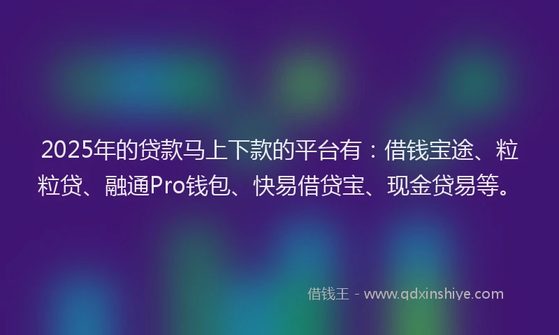 2025年的贷款马上下款的平台有：借钱宝途、粒粒贷、融通Pro钱包、快易借贷宝、现金贷易等。