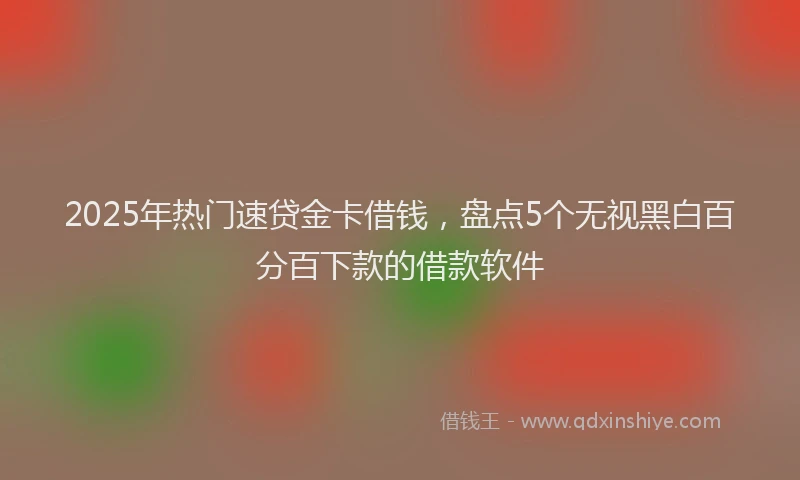 2025年热门速贷金卡借钱，盘点5个无视黑白百分百下款的借款软件