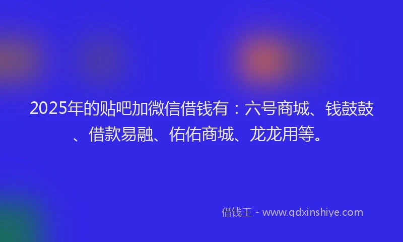 2025年的贴吧加微信借钱有：六号商城、钱鼓鼓、借款易融、佑佑商城、龙龙用等。