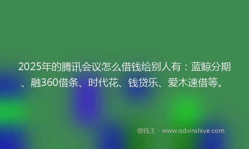 2025年的腾讯会议怎么借钱给别人有：蓝鲸分期、融360借条、时代花、钱贷乐、爱木速借等。