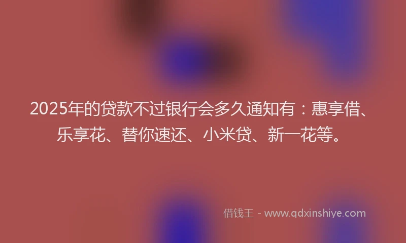 2025年的贷款不过银行会多久通知有：惠享借、乐享花、替你速还、小米贷、新一花等。