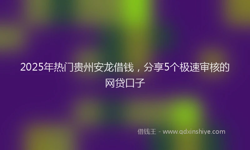2025年热门贵州安龙借钱，分享5个极速审核的网贷口子