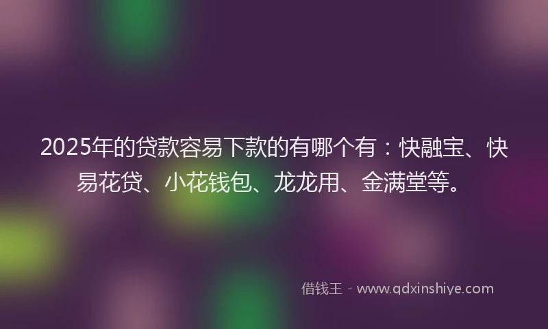 2025年的贷款容易下款的有哪个有：快融宝、快易花贷、小花钱包、龙龙用、金满堂等。