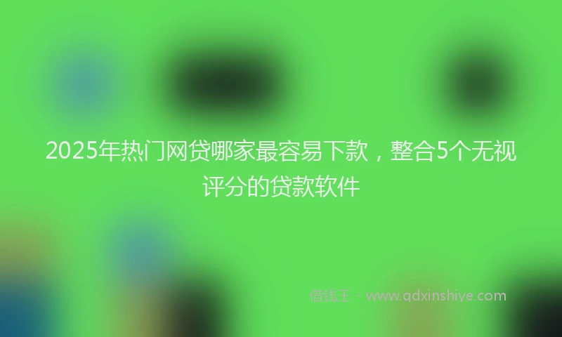 2025年热门网贷哪家最容易下款，整合5个无视评分的贷款软件