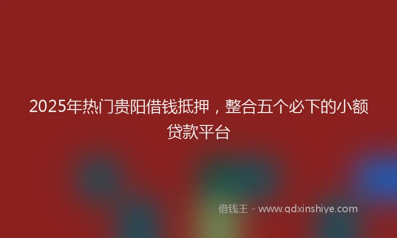2025年热门贵阳借钱抵押，整合五个必下的小额贷款平台