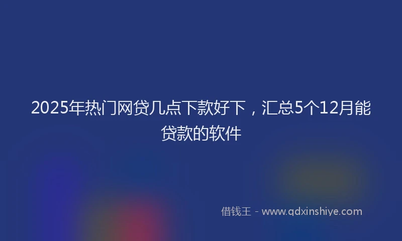 2025年热门网贷几点下款好下，汇总5个12月能贷款的软件