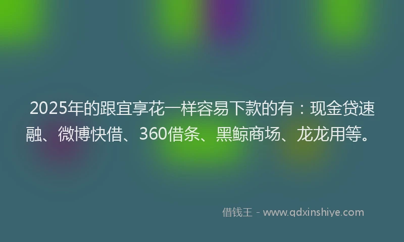 2025年的跟宜享花一样容易下款的有：现金贷速融、微博快借、360借条、黑鲸商场、龙龙用等。