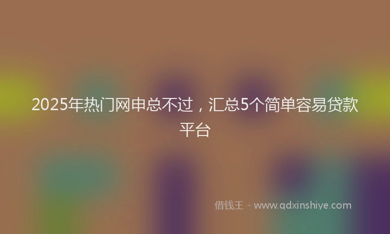 2025年热门网申总不过，汇总5个简单容易贷款平台