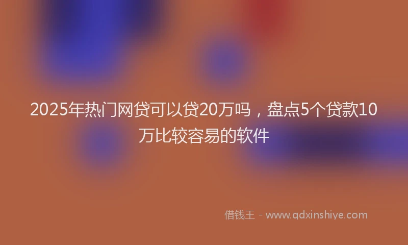 2025年热门网贷可以贷20万吗，盘点5个贷款10万比较容易的软件